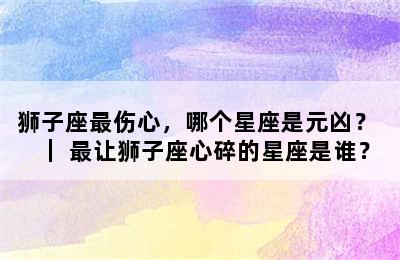 狮子座最伤心，哪个星座是元凶？ ｜ 最让狮子座心碎的星座是谁？